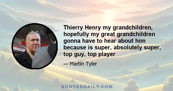 Thierry Henry my grandchildren, hopefully my great grandchildren gonna have to hear about him because is super, absolutely super, top guy, top player