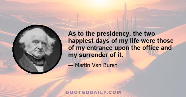 As to the presidency, the two happiest days of my life were those of my entrance upon the office and my surrender of it.