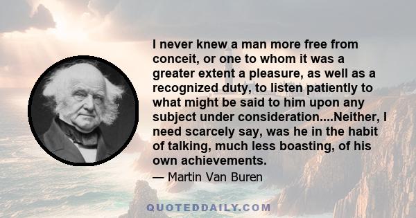 I never knew a man more free from conceit, or one to whom it was a greater extent a pleasure, as well as a recognized duty, to listen patiently to what might be said to him upon any subject under