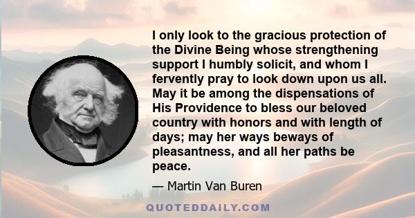 I only look to the gracious protection of the Divine Being whose strengthening support I humbly solicit, and whom I fervently pray to look down upon us all. May it be among the dispensations of His Providence to bless