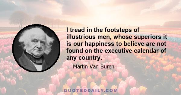 I tread in the footsteps of illustrious men, whose superiors it is our happiness to believe are not found on the executive calendar of any country.