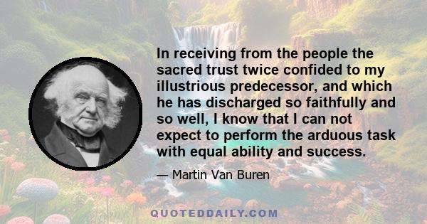 In receiving from the people the sacred trust twice confided to my illustrious predecessor, and which he has discharged so faithfully and so well, I know that I can not expect to perform the arduous task with equal