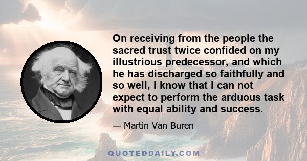 On receiving from the people the sacred trust twice confided on my illustrious predecessor, and which he has discharged so faithfully and so well, I know that I can not expect to perform the arduous task with equal