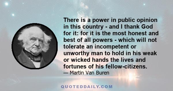 There is a power in public opinion in this country - and I thank God for it: for it is the most honest and best of all powers - which will not tolerate an incompetent or unworthy man to hold in his weak or wicked hands