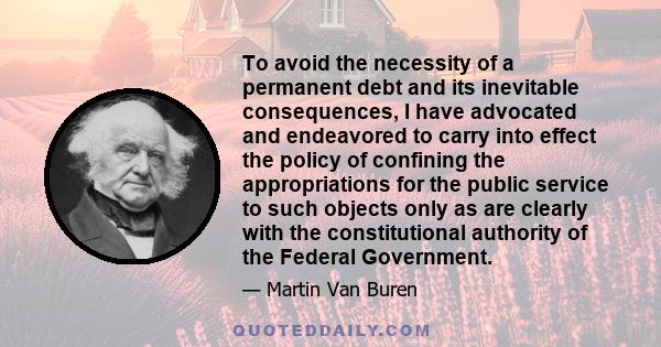 To avoid the necessity of a permanent debt and its inevitable consequences, I have advocated and endeavored to carry into effect the policy of confining the appropriations for the public service to such objects only as