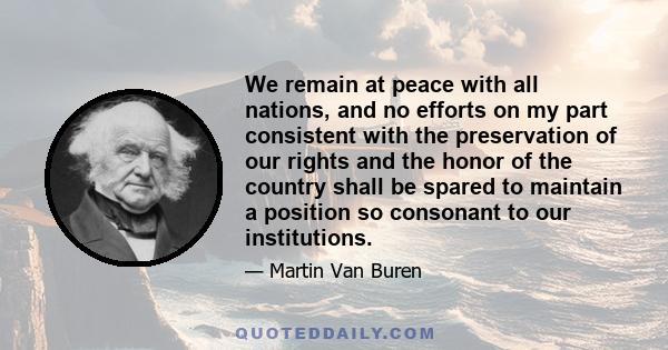 We remain at peace with all nations, and no efforts on my part consistent with the preservation of our rights and the honor of the country shall be spared to maintain a position so consonant to our institutions.