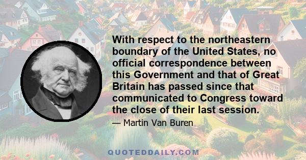 With respect to the northeastern boundary of the United States, no official correspondence between this Government and that of Great Britain has passed since that communicated to Congress toward the close of their last