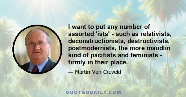 I want to put any number of assorted 'ists' - such as relativists, deconstructionists, destructivists, postmodernists, the more maudlin kind of pacifists and feminists - firmly in their place.