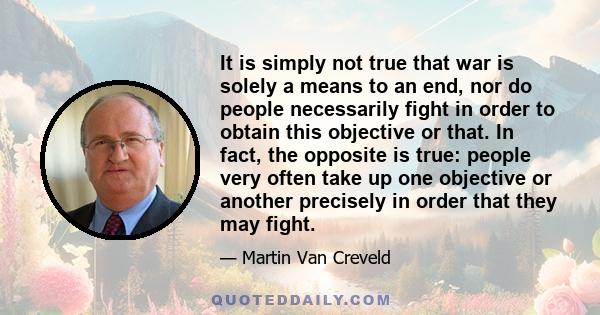 It is simply not true that war is solely a means to an end, nor do people necessarily fight in order to obtain this objective or that. In fact, the opposite is true: people very often take up one objective or another