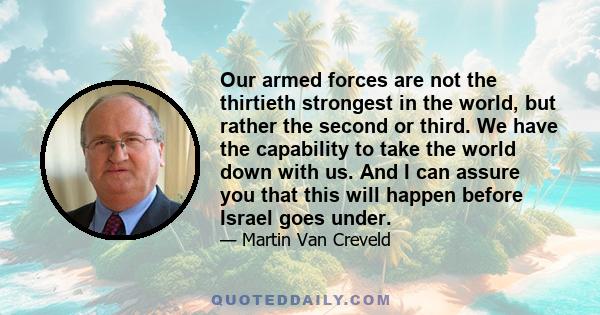 Our armed forces are not the thirtieth strongest in the world, but rather the second or third. We have the capability to take the world down with us. And I can assure you that this will happen before Israel goes under.