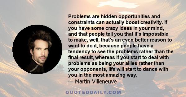 Problems are hidden opportunities and constraints can actually boost creativity. If you have some crazy ideas in your mind, and that people tell you that it's impossible to make, well, that's an even better reason to