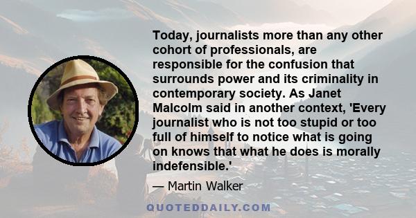 Today, journalists more than any other cohort of professionals, are responsible for the confusion that surrounds power and its criminality in contemporary society. As Janet Malcolm said in another context, 'Every