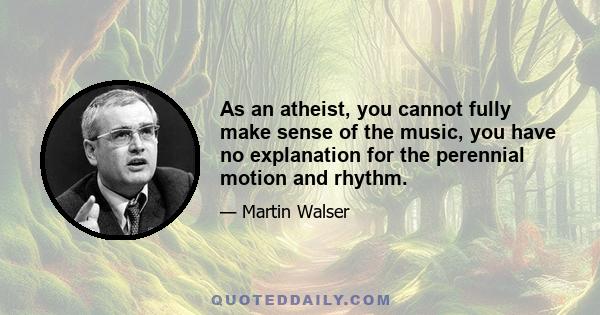 As an atheist, you cannot fully make sense of the music, you have no explanation for the perennial motion and rhythm.