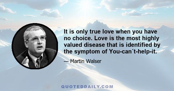 It is only true love when you have no choice. Love is the most highly valued disease that is identified by the symptom of You-can´t-help-it.