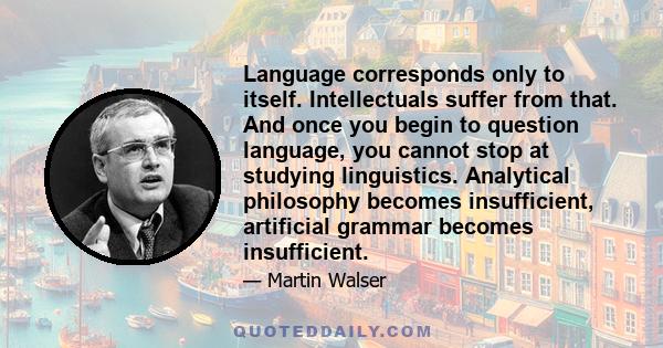 Language corresponds only to itself. Intellectuals suffer from that. And once you begin to question language, you cannot stop at studying linguistics. Analytical philosophy becomes insufficient, artificial grammar