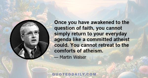 Once you have awakened to the question of faith, you cannot simply return to your everyday agenda like a committed atheist could. You cannot retreat to the comforts of atheism.