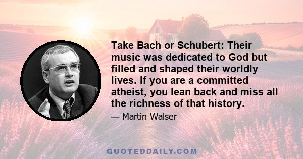 Take Bach or Schubert: Their music was dedicated to God but filled and shaped their worldly lives. If you are a committed atheist, you lean back and miss all the richness of that history.