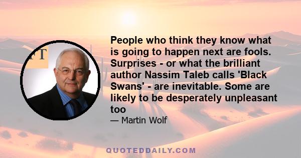 People who think they know what is going to happen next are fools. Surprises - or what the brilliant author Nassim Taleb calls 'Black Swans' - are inevitable. Some are likely to be desperately unpleasant too