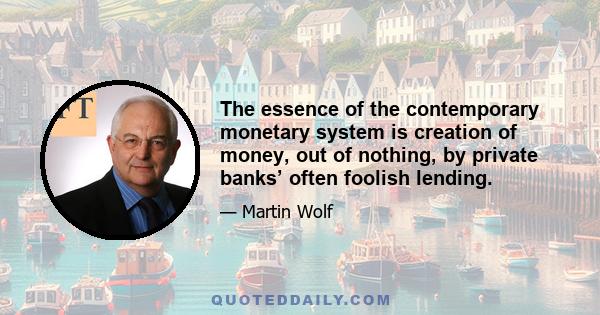 The essence of the contemporary monetary system is creation of money, out of nothing, by private banks’ often foolish lending.