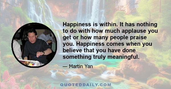 Happiness is within. It has nothing to do with how much applause you get or how many people praise you. Happiness comes when you believe that you have done something truly meaningful.