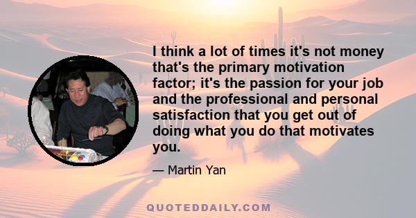 I think a lot of times it's not money that's the primary motivation factor; it's the passion for your job and the professional and personal satisfaction that you get out of doing what you do that motivates you.