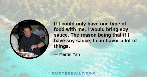 If I could only have one type of food with me, I would bring soy sauce. The reason being that if I have soy sauce, I can flavor a lot of things.