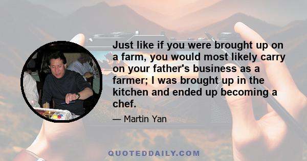 Just like if you were brought up on a farm, you would most likely carry on your father's business as a farmer; I was brought up in the kitchen and ended up becoming a chef.