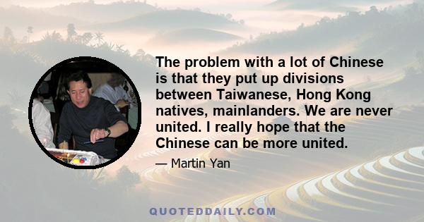 The problem with a lot of Chinese is that they put up divisions between Taiwanese, Hong Kong natives, mainlanders. We are never united. I really hope that the Chinese can be more united.