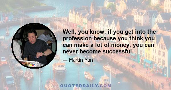 Well, you know, if you get into the profession because you think you can make a lot of money, you can never become successful.