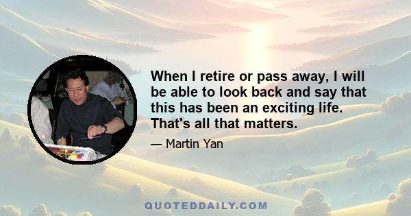 When I retire or pass away, I will be able to look back and say that this has been an exciting life. That's all that matters.