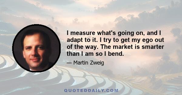 I measure what's going on, and I adapt to it. I try to get my ego out of the way. The market is smarter than I am so I bend.