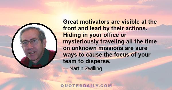 Great motivators are visible at the front and lead by their actions. Hiding in your office or mysteriously traveling all the time on unknown missions are sure ways to cause the focus of your team to disperse.