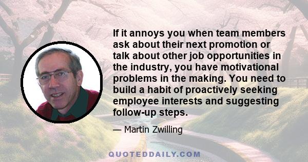 If it annoys you when team members ask about their next promotion or talk about other job opportunities in the industry, you have motivational problems in the making. You need to build a habit of proactively seeking