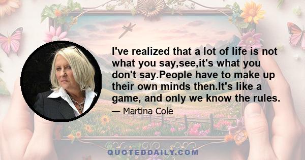 I've realized that a lot of life is not what you say,see,it's what you don't say.People have to make up their own minds then.It's like a game, and only we know the rules.