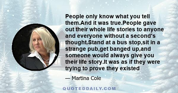 People only know what you tell them.And it was true.People gave out their whole life stories to anyone and everyone without a second's thought.Stand at a bus stop,sit in a strange pub,get banged up,and someone would