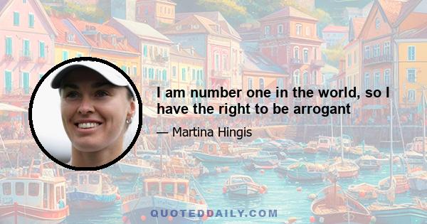 I am number one in the world, so I have the right to be arrogant