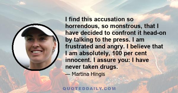 I find this accusation so horrendous, so monstrous, that I have decided to confront it head-on by talking to the press. I am frustrated and angry. I believe that I am absolutely, 100 per cent innocent. I assure you: I