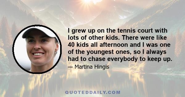 I grew up on the tennis court with lots of other kids. There were like 40 kids all afternoon and I was one of the youngest ones, so I always had to chase everybody to keep up.