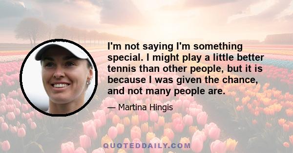 I'm not saying I'm something special. I might play a little better tennis than other people, but it is because I was given the chance, and not many people are.