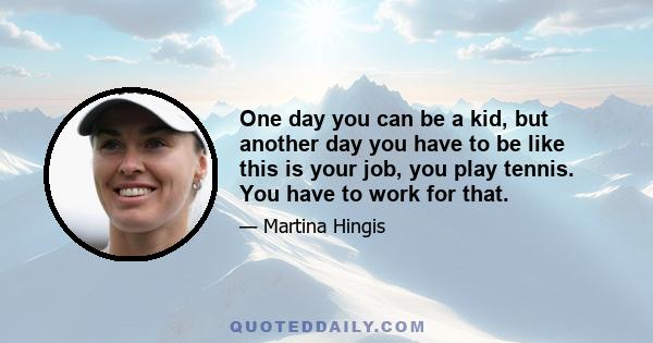 One day you can be a kid, but another day you have to be like this is your job, you play tennis. You have to work for that.