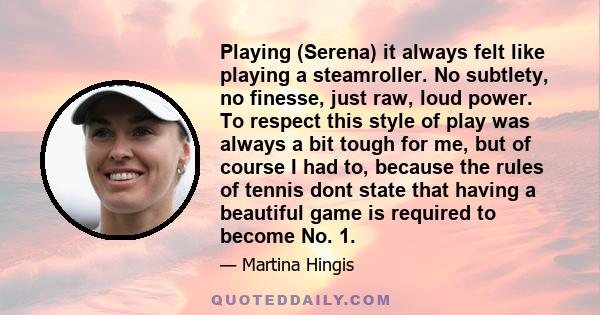 Playing (Serena) it always felt like playing a steamroller. No subtlety, no finesse, just raw, loud power. To respect this style of play was always a bit tough for me, but of course I had to, because the rules of tennis 