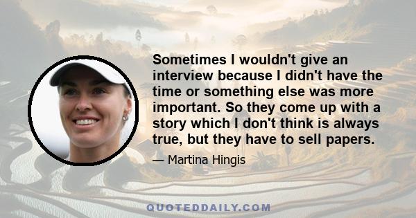 Sometimes I wouldn't give an interview because I didn't have the time or something else was more important. So they come up with a story which I don't think is always true, but they have to sell papers.