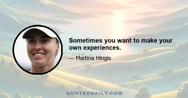 Sometimes you want to make your own experiences.