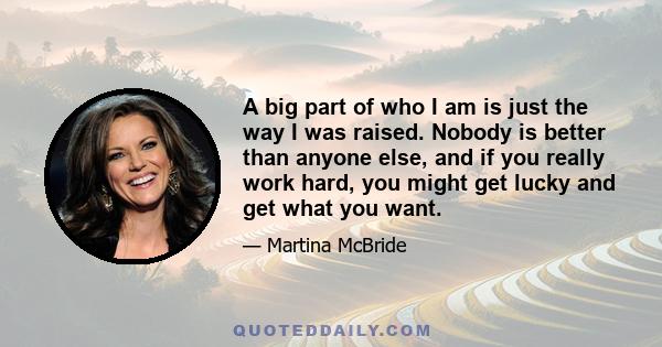 A big part of who I am is just the way I was raised. Nobody is better than anyone else, and if you really work hard, you might get lucky and get what you want.