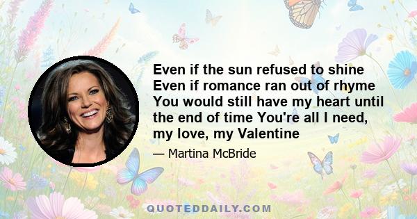 Even if the sun refused to shine Even if romance ran out of rhyme You would still have my heart until the end of time You're all I need, my love, my Valentine