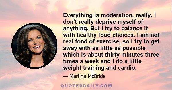 Everything is moderation, really. I don't really deprive myself of anything. But I try to balance it with healthy food choices. I am not real fond of exercise, so I try to get away with as little as possible which is