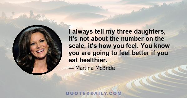 I always tell my three daughters, it's not about the number on the scale, it's how you feel. You know you are going to feel better if you eat healthier.