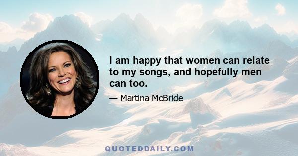 I am happy that women can relate to my songs, and hopefully men can too.