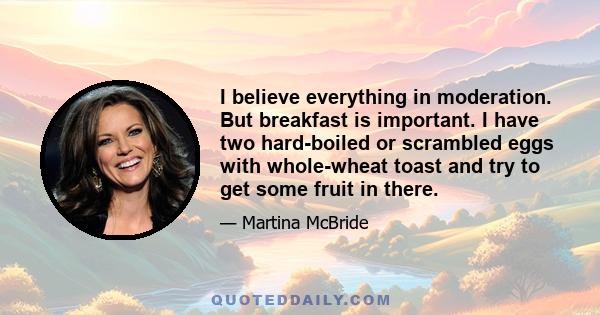 I believe everything in moderation. But breakfast is important. I have two hard-boiled or scrambled eggs with whole-wheat toast and try to get some fruit in there.