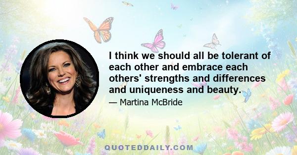 I think we should all be tolerant of each other and embrace each others' strengths and differences and uniqueness and beauty.